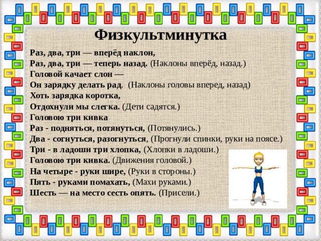 Физкультминутка Раз, два, три — вперёд наклон,    Раз, два, три — теперь назад. (Наклоны вперёд, назад.)   Головой качает слон —   Он зарядку делать рад . (Наклоны головы вперед, назад)   Хоть зарядка коротка,   Отдохнули мы слегка. (Дети садятся.)   Головою три кивка   Раз - подняться, потянуться, (Потянулись.)   Два - согнуться, разогнуться , (Прогнули спинки, руки на поясе.)   Три - в ладоши три хлопка, (Хлопки в ладоши.)   Головою три кивка. (Движения головой.)   На четыре - руки шире, (Руки в стороны.)   Пять - руками помахать, (Махи руками.)   Шесть — на место сесть опять. (Присели.)   