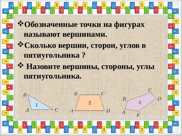 Обозначенные точки на фигурах называют вершинами. Сколько вершин, сторон, углов в пятиугольника ?  Назовите вершины, стороны, углы пятиугольника. 