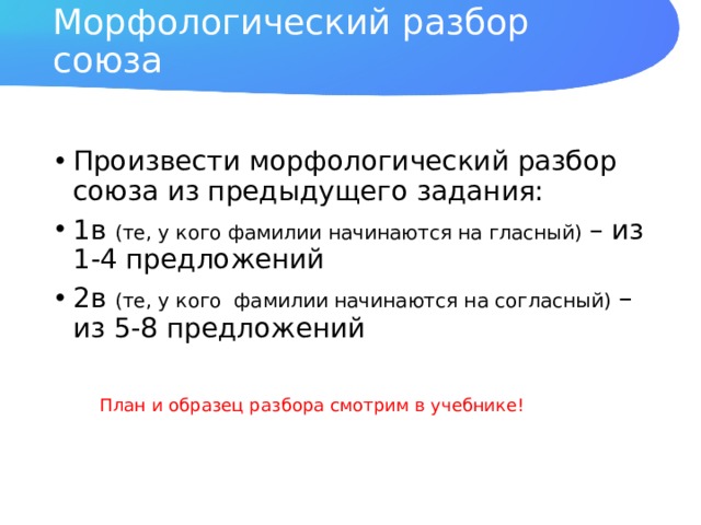 Морфологический разбор союза Произвести морфологический разбор союза из предыдущего задания: 1в (те, у кого фамилии начинаются на гласный) – из 1-4 предложений 2в (те, у кого фамилии начинаются на согласный) – из 5-8 предложений План и образец разбора смотрим в учебнике! 