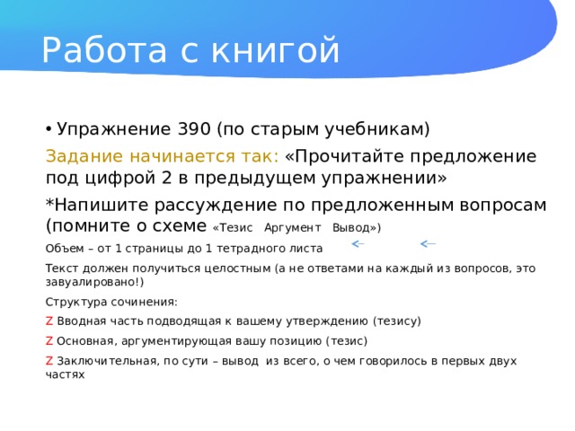 Работа с книгой Упражнение 390 (по старым учебникам) Задание начинается так: «Прочитайте предложение под цифрой 2 в предыдущем упражнении» *Напишите рассуждение по предложенным вопросам (помните о схеме «Тезис Аргумент Вывод») Объем – от 1 страницы до 1 тетрадного листа Текст должен получиться целостным (а не ответами на каждый из вопросов, это завуалировано!) Структура сочинения: Z Вводная часть подводящая к вашему утверждению (тезису) Z Основная, аргументирующая вашу позицию (тезис) Z Заключительная, по сути – вывод из всего, о чем говорилось в первых двух частях 