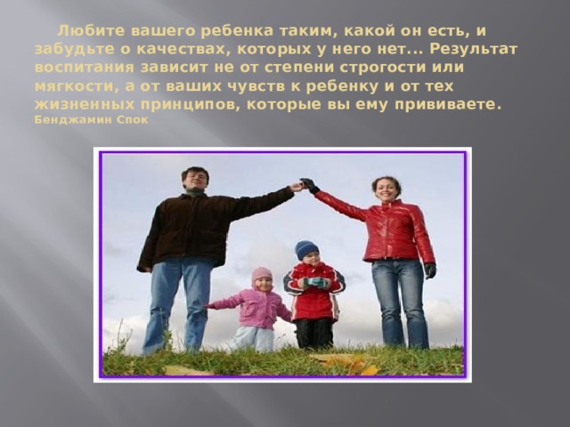  Любите вашего ребенка таким, какой он есть, и забудьте о качествах, которых у него нет... Результат воспитания зависит не от степени строгости или мягкости, а от ваших чувств к ребенку и от тех жизненных принципов, которые вы ему прививаете.  Бенджамин Спок 