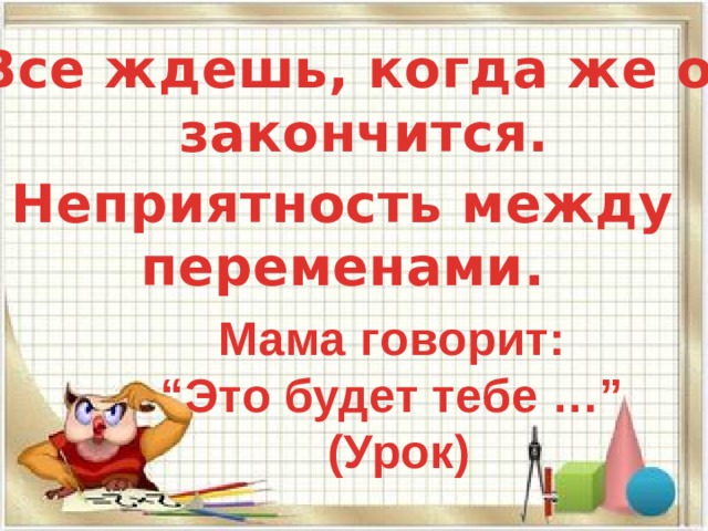 Все ждешь, когда же он закончится. Неприятность между переменами. Мама говорит: “ Это будет тебе …” (Урок) 