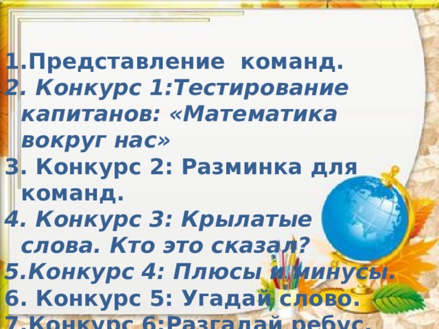 Представление команд.  Конкурс 1:Тестирование капитанов: «Математика вокруг нас»  Конкурс 2: Разминка для команд.  Конкурс 3: Крылатые слова. Кто это сказал? Конкурс 4: Плюсы и минусы.  Конкурс 5: Угадай слово. Конкурс 6:Разгадай ребус. 