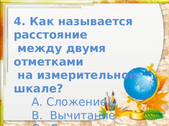 4. Как называется расстояние  между двумя отметками  на измерительной шкале?  А. Сложение  В. Вычитание  С. Деление  Д. Умножение 