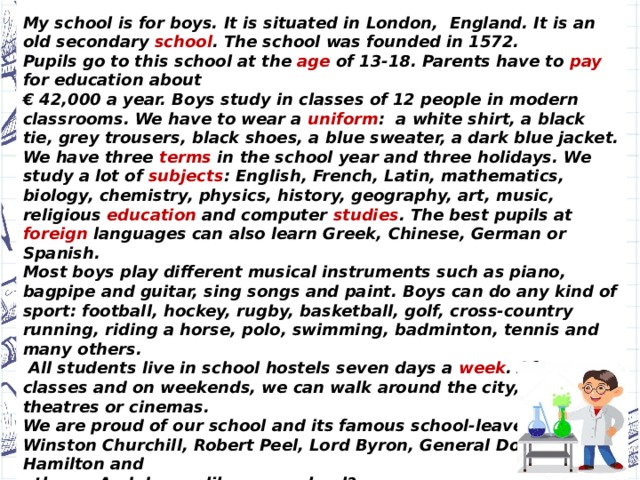Hi! I’m Ben Brown. I’m an English schoolboy.  My school is for boys. It is situated in London, England. It is an old secondary school . The school was founded in 1572.  Pupils go to this school at the age of 13-18. Parents have to pay for education about € 42,000 a year. Boys study in classes of 12 people in modern classrooms. We have to wear a uniform : a white shirt, a black tie, grey trousers, black shoes, a blue sweater, a dark blue jacket. We have three terms in the school year and three holidays. We study a lot of subjects : English, French, Latin, mathematics, biology, chemistry, physics, history, geography, art, music, religious education and computer studies . The best pupils at foreign languages can also learn Greek, Chinese, German or Spanish. Most boys play different musical instruments such as piano, bagpipe and guitar, sing songs and paint. Boys can do any kind of sport: football, hockey, rugby, basketball, golf, cross-country running, riding a horse, polo, swimming, badminton, tennis and many others.  All students live in school hostels seven days a week . After classes and on weekends, we can walk around the city, visit theatres or cinemas. We are proud of our school and its famous school-leavers:   Winston Churchill, Robert Peel, Lord Byron, General Douglas Hamilton and others. And do you like your school? All the best,   Ben.  Check yourself!