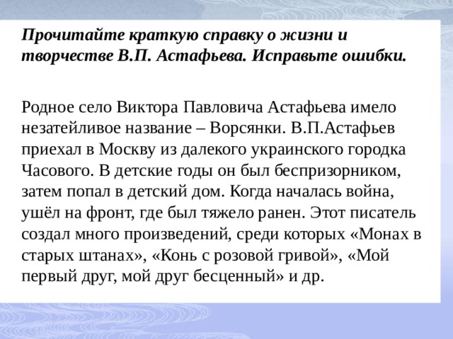  Прочитайте краткую справку о жизни и творчестве В.П. Астафьева. Исправьте ошибки.  Родное село Виктора Павловича Астафьева имело незатейливое название – Ворсянки. В.П.Астафьев приехал в Москву из далекого украинского городка Часового. В детские годы он был беспризорником, затем попал в детский дом. Когда началась война, ушёл на фронт, где был тяжело ранен. Этот писатель создал много произведений, среди которых «Монах в старых штанах», «Конь с розовой гривой», «Мой первый друг, мой друг бесценный» и др. 