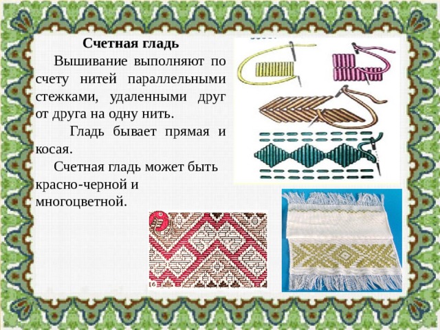 Счетная гладь  Вышивание выполняют по счету нитей параллельными стежками, удаленными друг от друга на одну нить.  Гладь бывает прямая и косая.  Счетная гладь может быть красно-черной и многоцветной. 