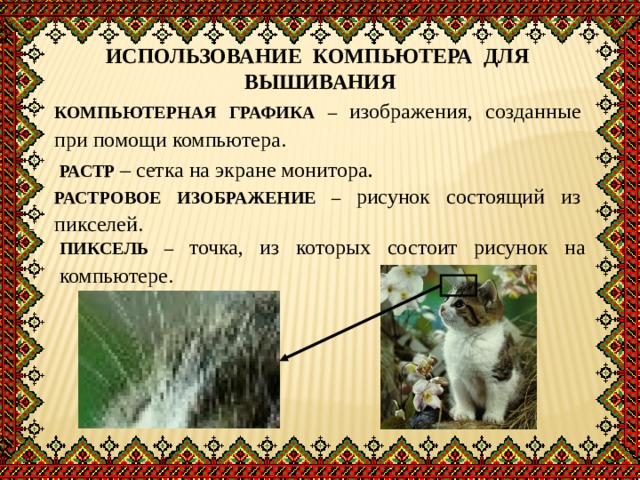 ИСПОЛЬЗОВАНИЕ КОМПЬЮТЕРА ДЛЯ ВЫШИВАНИЯ КОМПЬЮТЕРНАЯ ГРАФИКА – изображения, созданные при помощи компьютера. РАСТР  – сетка на экране монитора . РАСТРОВОЕ ИЗОБРАЖЕНИЕ – рисунок состоящий из пикселей. ПИКСЕЛЬ  – точка, из которых состоит рисунок на компьютере. 
