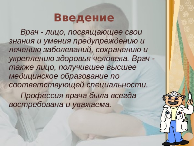 Введение Врач - лицо, посвящающее свои знания и умения предупреждению и лечению заболеваний, сохранению и укреплению здоровья человека. Врач - также лицо, получившее высшее медицинское образование по соответствующей специальности. Профессия врача была всегда востребована и уважаема. 