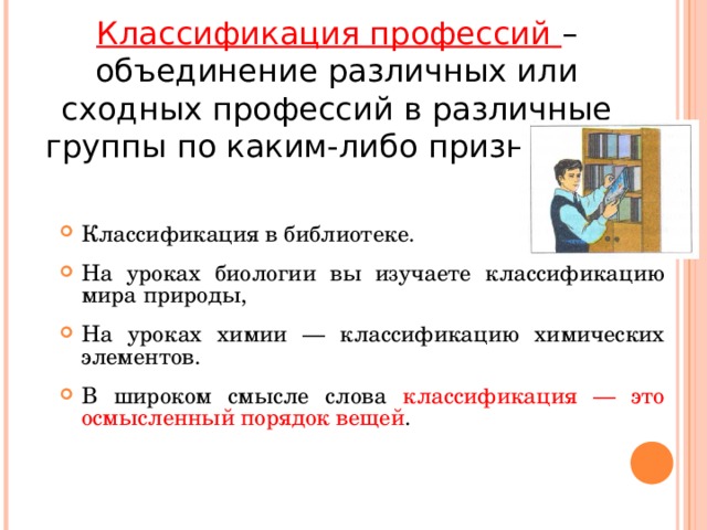 Классификация профессий – объединение различных или сходных профессий в различные группы по каким-либо признакам. Классификация в библиотеке. На уроках биологии вы изучаете классификацию мира природы, На уроках химии — классификацию химических элементов. В широком смысле слова классификация — это осмысленный порядок вещей .  