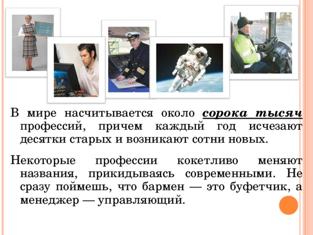 В мире насчитывается около сорока тысяч профессий, причем каждый год исчезают десятки старых и возникают сотни новых. Некоторые профессии кокетливо меняют названия, прикидываясь современными. Не сразу поймешь, что бармен — это буфетчик, а менеджер — управляющий.  