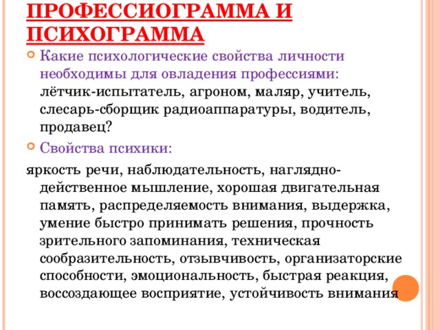 ПРОФЕССИОГРАММА И ПСИХОГРАММА Какие психологические свойства личности необходимы для овладения профессиями:  лётчик-испытатель, агроном, маляр, учитель, слесарь-сборщик радиоаппаратуры, водитель, продавец? Свойства психики: яркость речи, наблюдательность, наглядно-действенное мышление, хорошая двигательная память, распределяемость внимания, выдержка, умение быстро принимать решения, прочность зрительного запоминания, техническая сообразительность, отзывчивость, организаторские способности, эмоциональность, быстрая реакция, воссоздающее восприятие, устойчивость внимания 
