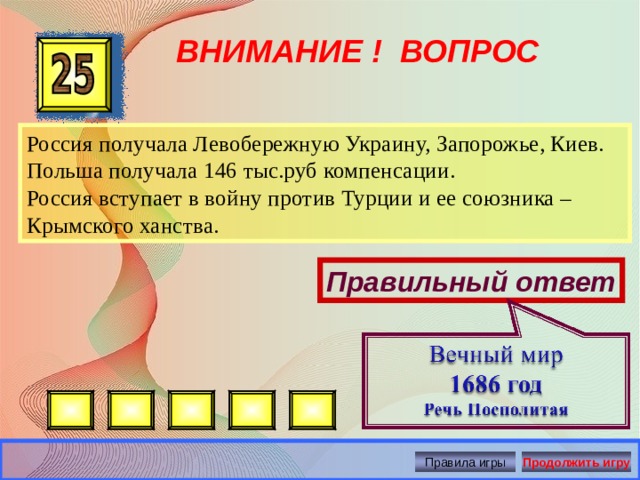 ВНИМАНИЕ ! ВОПРОС Россия получала Левобережную Украину, Запорожье, Киев. Польша получала 146 тыс.руб компенсации. Россия вступает в войну против Турции и ее союзника – Крымского ханства. Правильный ответ Правила игры Продолжить игру 