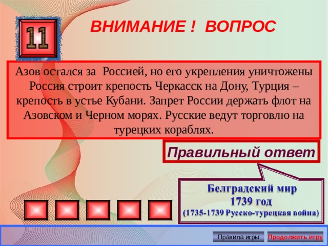 ВНИМАНИЕ ! ВОПРОС Азов остался за Россией, но его укрепления уничтожены Россия строит крепость Черкасск на Дону, Турция – крепость в устье Кубани. Запрет России держать флот на Азовском и Черном морях. Русские ведут торговлю на турецких кораблях. Правильный ответ Правила игры Продолжить игру 