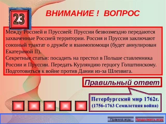 ВНИМАНИЕ ! ВОПРОС Между Россией и Пруссией: Пруссии безвозмездно передаются захваченные Россией территории. Россия и Пруссия заключают союзный трактат о дружбе и взаимопомощи (будет аннулирован Екатериной II ). Секретные статьи: посадить на престол в Польше ставленника России и Пруссии. Передать Курляндию герцогу Голштинскому. Подготовиться к войне против Дании из-за Шлезвига. Правильный ответ Правила игры Продолжить игру 