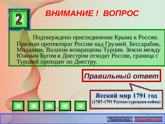 ВНИМАНИЕ ! ВОПРОС  Подтверждено присоединение Крыма к России. Признан протекторат России над Грузией. Бессарабия, Молдавия, Валахия возвращены Турции. Земли между Южным Бугом и Днестром отходят России, граница с Турцией проходит по Днестру. Правильный ответ Правила игры Продолжить игру 