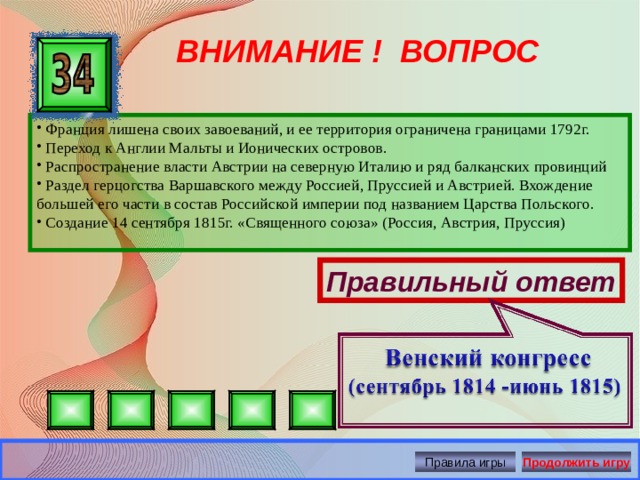 ВНИМАНИЕ ! ВОПРОС  Франция лишена своих завоеваний, и ее территория ограничена границами 1792г.  Переход к Англии Мальты и Ионических островов.  Распространение власти Австрии на северную Италию и ряд балканских провинций  Раздел герцогства Варшавского между Россией, Пруссией и Австрией. Вхождение большей его части в состав Российской империи под названием Царства Польского.  Создание 14 сентября 1815г. «Священного союза» (Россия, Австрия, Пруссия) Правильный ответ Правила игры Продолжить игру 
