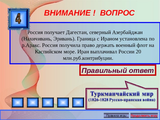 ВНИМАНИЕ ! ВОПРОС  Россия получает Дагестан, северный Азербайджан (Нахичивань, Эривань). Граница с Ираном установлена по р.Аракс. Россия получила право держать военный флот на Каспийском море. Иран выплачивал России 20 млн.руб.контрибуции. Правильный ответ Правила игры Продолжить игру 