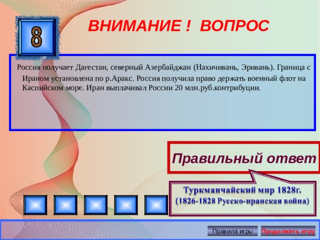 ВНИМАНИЕ ! ВОПРОС  Россия получает Дагестан, северный Азербайджан (Нахичивань, Эривань). Граница с Ираном установлена по р.Аракс. Россия получила право держать военный флот на Каспийском море. Иран выплачивал России 20 млн.руб.контрибуции.    Правильный ответ Правила игры Продолжить игру 