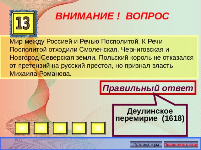 Деулинское перемирие (1618) ВНИМАНИЕ ! ВОПРОС  Мир между Россией и Речью Посполитой. К Речи Посполитой отходили Смоленская, Черниговская и Новгород-Северская земли. Польский король не отказался от претензий на русский престол, но признал власть Михаила Романова. Правильный ответ Правила игры Продолжить игру 