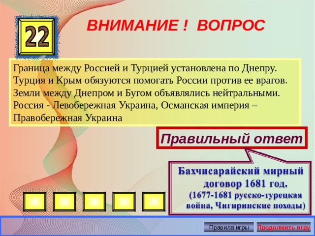 ВНИМАНИЕ ! ВОПРОС Граница между Россией и Турцией установлена по Днепру. Турция и Крым обязуются помогать России против ее врагов. Земли между Днепром и Бугом объявлялись нейтральными. Россия - Левобережная Украина, Османская империя – Правобережная Украина Правильный ответ Правила игры Продолжить игру 