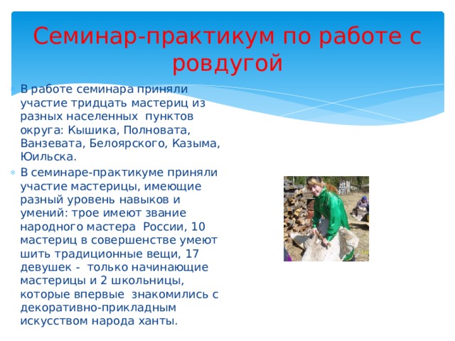 Семинар-практикум по работе с ровдугой В работе семинара приняли участие тридцать мастериц из разных населенных пунктов округа: Кышика, Полновата, Ванзевата, Белоярского, Казыма, Юильска. В семинаре-практикуме приняли участие мастерицы, имеющие разный уровень навыков и умений: трое имеют звание народного мастера России, 10 мастериц в совершенстве умеют шить традиционные вещи, 17 девушек - только начинающие мастерицы и 2 школьницы, которые впервые знакомились с декоративно-прикладным искусством народа ханты. 