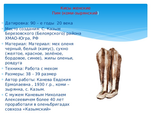 Кисы женские  Пим (коми-зырянский ) Датировка: 90 – е годы 20 века Место создания: С. Казым Березовского (Белоярского) района ХМАО-Югра, РФ Материал: Материал: мех оленя черный, белый (камус), сукно (желтое, красное, зелёное, бордовое, синее), жилы оленьи, ровдуга Техника: Работа с мехом Размеры: 38 - 39 размер Автор работы: Канева Евдокия Ермолаевна , 1930 г.р., коми – зырянка, с. Казым. С мужем Каневым Николаем Алексеевичем более 40 лет проработали в оленьбригадах совхоза «Казымский» 