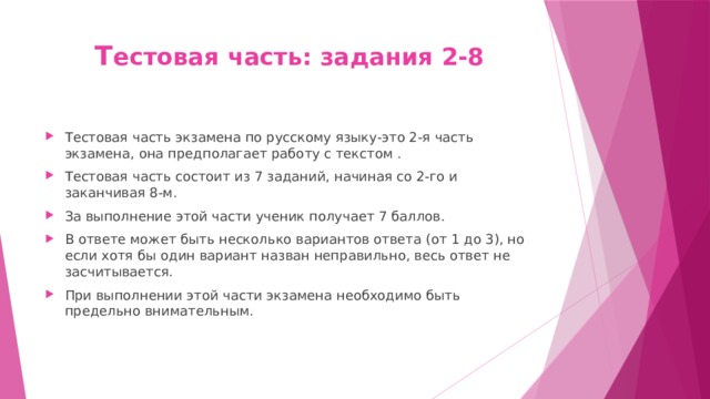 Т естовая часть: задания 2-8 Тестовая часть экзамена по русскому языку-это 2-я часть экзамена, она предполагает работу с текстом . Тестовая часть состоит из 7 заданий, начиная со 2-го и заканчивая 8-м. За выполнение этой части ученик получает 7 баллов. В ответе может быть несколько вариантов ответа (от 1 до 3), но если хотя бы один вариант назван неправильно, весь ответ не засчитывается. При выполнении этой части экзамена необходимо быть предельно внимательным. 
