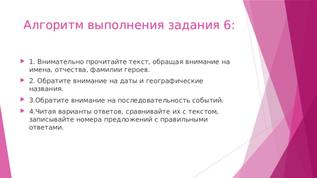 Алгоритм выполнения задания 6: 1. Внимательно прочитайте текст, обращая внимание на имена, отчества, фамилии героев. 2. Обратите внимание на даты и географические названия. 3.Обратите внимание на последовательность событий. 4.Читая варианты ответов, сравнивайте их с текстом, записывайте номера предложений с правильными ответами. 