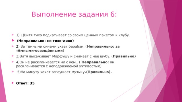 Выполнение задания 6: 1) 1)Витя тихо подкатывает со своим ценным пакетом к клубу.  ( Неправильно: не тихо-лихо) 2) За тёмными окнами ухает барабан. ( Неправильно: за тёмными-освещёнными ) 3)Витя высаживает Марфушу и снимает с неё шубу. ( Правильно) 4)Он не раскланивается ни с кем.. ( Неправильно: он раскланивается с неподражаемой учтивостью).  5)На минуту хохот заглушает музыку .(Правильно).  Ответ: 35 