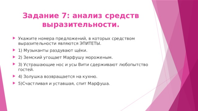 Задание 7: анализ средств выразительности. Укажите номера предложений, в которых средством выразительности являются ЭПИТЕТЫ. 1) Музыканты раздувают щёки. 2) Земский угощает Марфушу мороженым. 3) Устрашающие нос и усы Вити сдерживают любопытство гостей. 4) Золушка возвращается на кухню. 5)Счастливая и уставшая, спит Марфуша. 