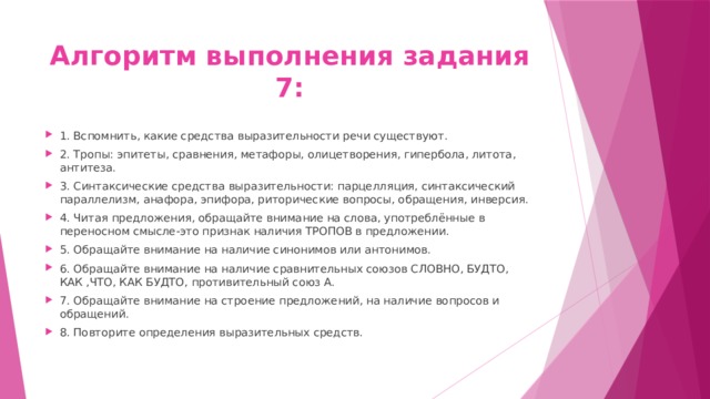 Алгоритм выполнения задания 7: 1. Вспомнить, какие средства выразительности речи существуют. 2. Тропы: эпитеты, сравнения, метафоры, олицетворения, гипербола, литота, антитеза. 3. Синтаксические средства выразительности: парцелляция, синтаксический параллелизм, анафора, эпифора, риторические вопросы, обращения, инверсия. 4. Читая предложения, обращайте внимание на слова, употреблённые в переносном смысле-это признак наличия ТРОПОВ в предложении. 5. Обращайте внимание на наличие синонимов или антонимов. 6. Обращайте внимание на наличие сравнительных союзов СЛОВНО, БУДТО, КАК ,ЧТО, КАК БУДТО, противительный союз А. 7. Обращайте внимание на строение предложений, на наличие вопросов и обращений. 8. Повторите определения выразительных средств. 