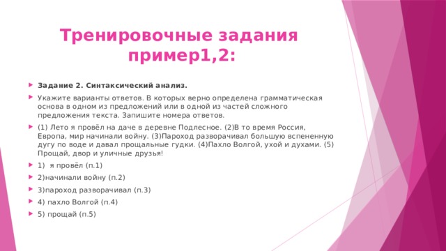 Тренировочные задания  пример1,2: Задание 2. Синтаксический анализ. Укажите варианты ответов. В которых верно определена грамматическая основа в одном из предложений или в одной из частей сложного предложения текста. Запишите номера ответов. (1) Лето я провёл на даче в деревне Подлесное. (2)В то время Россия, Европа, мир начинали войну. (3)Пароход разворачивал большую вспененную дугу по воде и давал прощальные гудки. (4)Пахло Волгой, ухой и духами. (5) Прощай, двор и уличные друзья! 1) я провёл (п.1) 2)начинали войну (п.2) 3)пароход разворачивал (п.3) 4) пахло Волгой (п.4) 5) прощай (п.5) 
