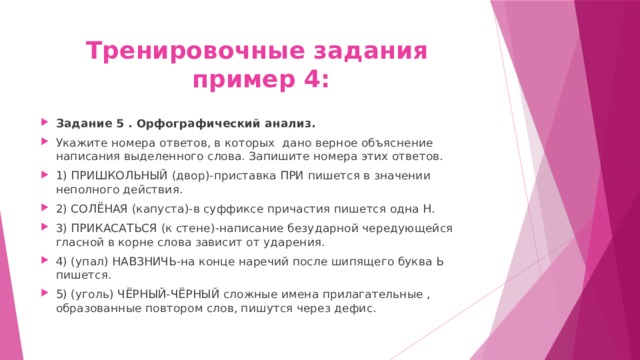 Тренировочные задания  пример 4: Задание 5 . Орфографический анализ. Укажите номера ответов, в которых дано верное объяснение написания выделенного слова. Запишите номера этих ответов. 1) ПРИШКОЛЬНЫЙ (двор)-приставка ПРИ пишется в значении неполного действия. 2) СОЛЁНАЯ (капуста)-в суффиксе причастия пишется одна Н. 3) ПРИКАСАТЬСЯ (к стене)-написание безударной чередующейся гласной в корне слова зависит от ударения. 4) (упал) НАВЗНИЧЬ-на конце наречий после шипящего буква Ь пишется. 5) (уголь) ЧЁРНЫЙ-ЧЁРНЫЙ сложные имена прилагательные , образованные повтором слов, пишутся через дефис. 