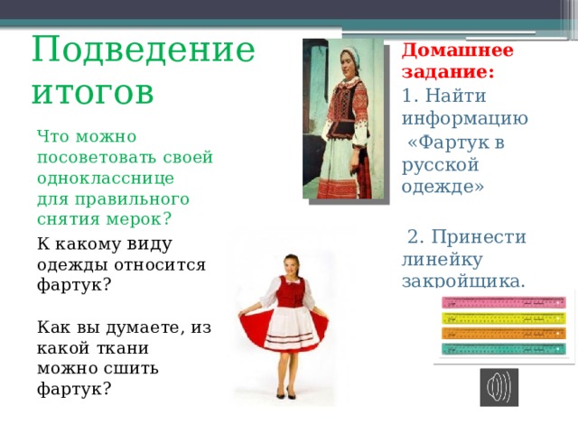 Подведение итогов Домашнее задание: 1. Найти информацию  «Фартук в русской одежде»  2. Принести линейку закройщика. Что можно посоветовать своей однокласснице для правильного снятия мерок? К какому виду одежды относится фартук? Как вы думаете, из какой ткани можно сшить фартук? 
