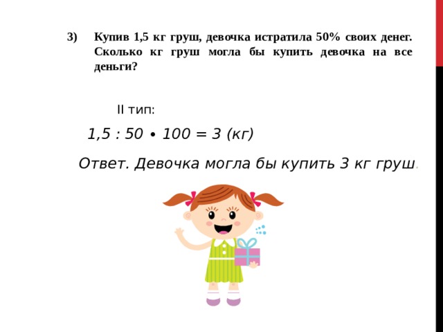 Купив 1,5 кг груш, девочка истратила 50% своих денег. Сколько кг груш могла бы купить девочка на все деньги?  II тип: 1,5 : 50 ∙ 100 = 3 (кг)  Ответ. Девочка могла бы купить 3 кг груш . 