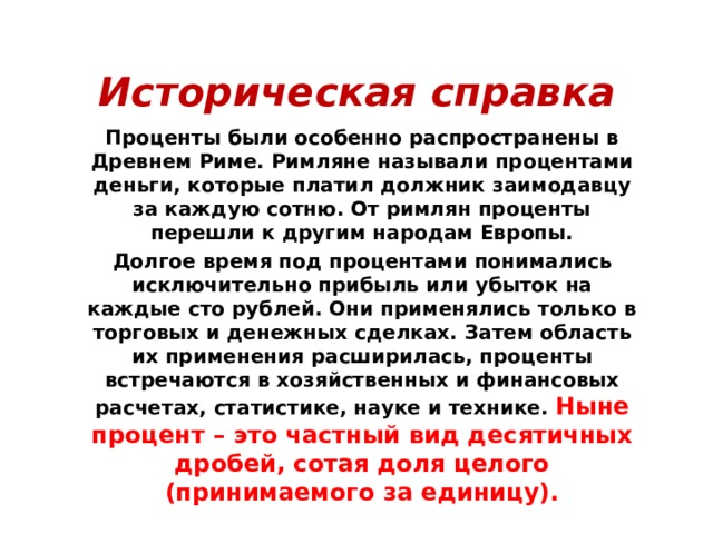 Историческая справка Проценты были особенно распространены в Древнем Риме. Римляне называли процентами деньги, которые платил должник заимодавцу за каждую сотню. От римлян проценты перешли к другим народам Европы. Долгое время под процентами понимались исключительно прибыль или убыток на каждые сто рублей. Они применялись только в торговых и денежных сделках. Затем область их применения расширилась, проценты встречаются в хозяйственных и финансовых расчетах, статистике, науке и технике. Ныне процент – это частный вид десятичных дробей, сотая доля целого (принимаемого за единицу). 