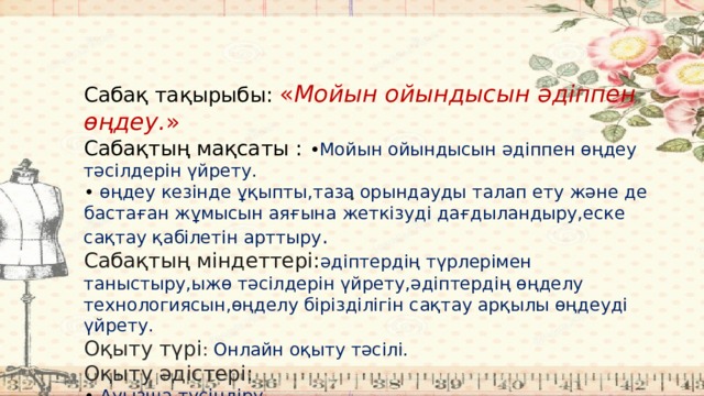 Сабақ тақырыбы: « Мойын ойындысын әдіппен өңдеу. » Сабақтың мақсаты :  • Мойын ойындысын әдіппен өңдеу тәсілдерін үйрету. • өңдеу кезінде ұқыпты,таза орындауды талап ету және де бастаған жұмысын аяғына жеткізуді дағдыландыру,еске сақтау қабілетін арттыру . Сабақтың  міндеттері: әдіптердің түрлерімен таныстыру,ыжө тәсілдерін үйрету,әдіптердің өңделу технологиясын,өңделу бірізділігін сақтау арқылы өңдеуді үйрету. Оқыту түрі : Онлайн оқыту тәсілі. Оқыту әдістері: • Ауызша түсіндіру • Көрнекілік картолар,нұсқаулық карталар,бұйым үлгілерін көрсету техникалық каралар арқылы • 
