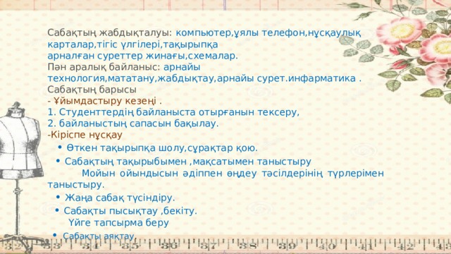 Сабақтың жабдықталуы:  компьютер,ұялы телефон,нұсқаулық карталар,тігіс үлгілері,тақырыпқа арналған суреттер жинағы,схемалар. Пән аралық байланыс: арнайы технология,мататану,жабдықтау,арнайы сурет.инфарматика . Сабақтың барысы - Ұйымдастыру кезеңі . 1. Студенттердің байланыста отырғанын тексеру, 2. байланыстың сапасын бақылау. -Кіріспе нұсқау  •  Өткен тақырыпқа шолу,сұрақтар қою. • Сабақтың тақырыбымен ,мақсатымен таныстыру  Мойын ойындысын әдіппен өңдеу тәсілдерінің түрлерімен таныстыру. •  Жаңа сабақ түсіндіру.  •  Сабақты пысықтау ,бекіту.  Үйге тапсырма беру •  Сабақты аяқтау . 