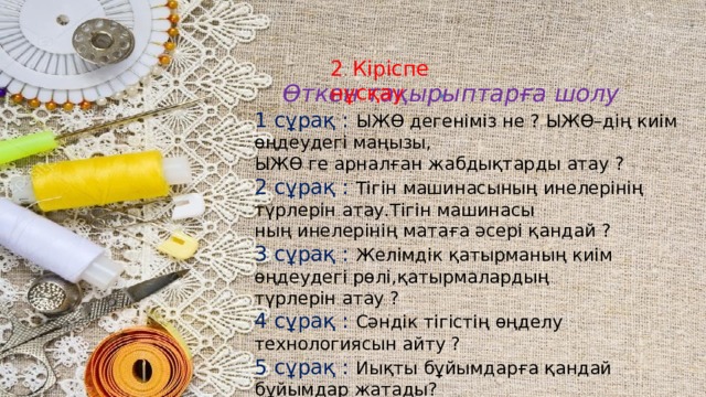 2 . Кіріспе нұсқау  Өткен тақырыптарға шолу 1 сұрақ : ЫЖӨ дегеніміз не ? ЫЖӨ–дің киім өңдеудегі маңызы, ЫЖӨ ге арналған жабдықтарды атау ? 2 сұрақ : Тігін машинасының инелерінің түрлерін атау.Тігін машинасы ның инелерінің матаға әсері қандай ? 3 сұрақ : Желімдік қатырманың киім өңдеудегі рөлі,қатырмалардың түрлерін атау ? 4 сұрақ : Сәндік тігістің өңделу технологиясын айту ? 5 сұрақ : Иықты бұйымдарға қандай бұйымдар жатады? 