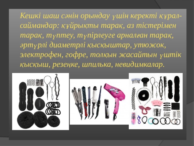  Кешкі шаш сәнін орындау үшін керекті құрал-саймандар: құйрықты тарақ, аз тістерімен тарақ, түптеу, түпірлеуге арналған тарақ, әртүрлі диаметрлі қысқыштар, утюжок, электрофен, гофре, толқын жасайтын үштік қысқыш, резеңке, шпилька, невидимкалар.  