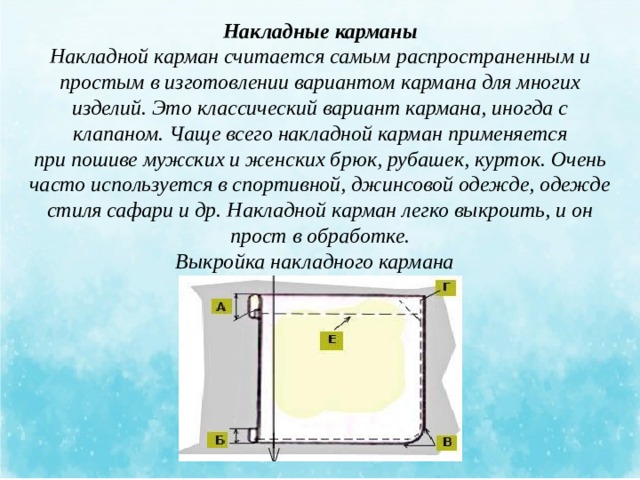 Накладные карманы Накладной карман считается самым распространенным и простым в изготовлении вариантом кармана для многих изделий. Это классический вариант кармана, иногда с клапаном. Чаще всего накладной карман применяется при пошиве мужских и женских брюк, рубашек, курток. Очень часто используется в спортивной, джинсовой одежде, одежде стиля сафари и др. Накладной карман легко выкроить, и он прост в обработке. Выкройка накладного кармана   