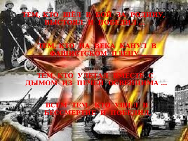 ТЕМ, КТО ШЁЛ В БОЙ ЗА РОДИНУ, ВЫСТОЯЛ И ПОБЕДИЛ … ТЕМ, КТО НА ВЕКА КАНУЛ В ФАШИСТСКОМ ПЛЕНУ … ТЕМ, КТО УЛЕТАЛ ВМЕСТЕ С ДЫМОМ ИЗ ПЕЧЕЙ ОСВЕНЦИМА … ВСЕМ ТЕМ, КТО УШЁЛ В БЕССМЕРТИЕ И ПОБЕДИЛ, 