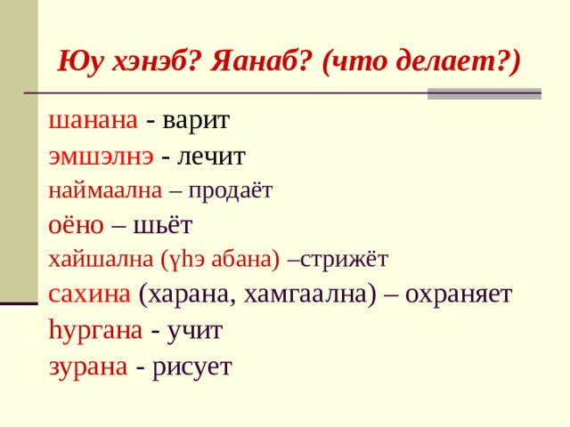   Юу хэнэб? Яанаб? (что делает?) шанана -  варит эмшэлнэ -  лечит наймаална – продаёт оёно – шьёт хайшална (үhэ абана) –стрижёт сахина (харана, хамгаална) – охраняет hургана -  учит зурана - рисует  