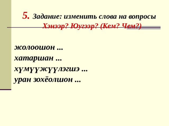     5. Задание: изменить слова на вопросы  Хэнээр? Юугээр? (Кем? Чем?)   жолоошон ... хатаршан ... хүмүүжүүлэгшэ ... уран зохёолшон ... 
