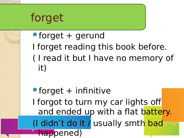 forget forget + gerund I forget reading this book before. ( I read it but I have no memory of it) forget + infinitive I forgot to turn my car lights off and ended up with a flat battery. (I didn’t do it / usually smth bad happened)  