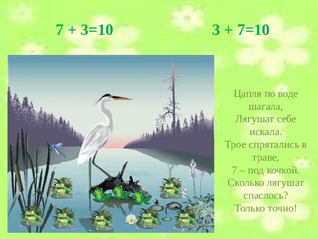 7 + 3=10 3 + 7=10 Цапля по воде шагала, Лягушат себе искала. Трое спрятались в траве, 7 – под кочкой. Сколько лягушат спаслось? Только точно!  