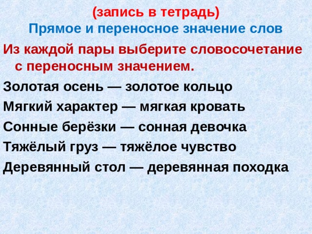 (запись в тетрадь)  Прямое и переносное значение слов Из каждой пары выберите словосочетание с переносным значением. Золотая осень — золотое кольцо Мягкий характер — мягкая кровать Сонные берёзки — сонная девочка Тяжёлый груз — тяжёлое чувство Деревянный стол — деревянная походка  
