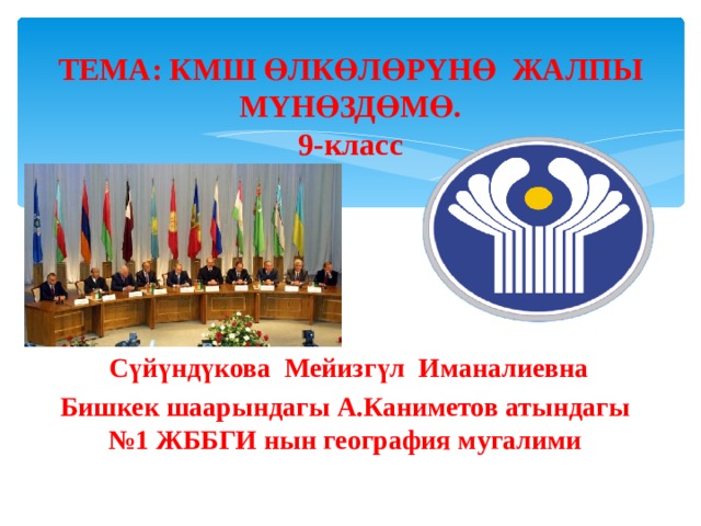  ТЕМА: КМШ ӨЛКӨЛӨР Y НӨ ЖАЛПЫ М Y НӨЗДӨМӨ.  9-класс       Сүйүндүкова Мейизгүл Иманалиевна Бишкек шаарындагы А.Каниметов атындагы №1 ЖББГИ нын география мугалими 