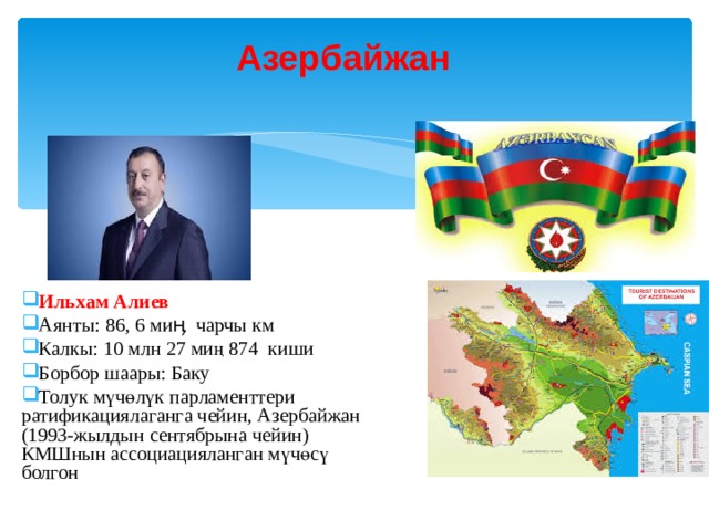 Азербайжан  Ильхам Алиев Аянты: 86, 6 миӊ чарчы км Калкы: 10 млн 27 миң 874 киши Борбор шаары: Баку Толук мүчөлүк парламенттери ратификациялаганга чейин, Азербайжан (1993-жылдын сентябрына чейин) КМШнын ассоциацияланган мүчөсү болгон 